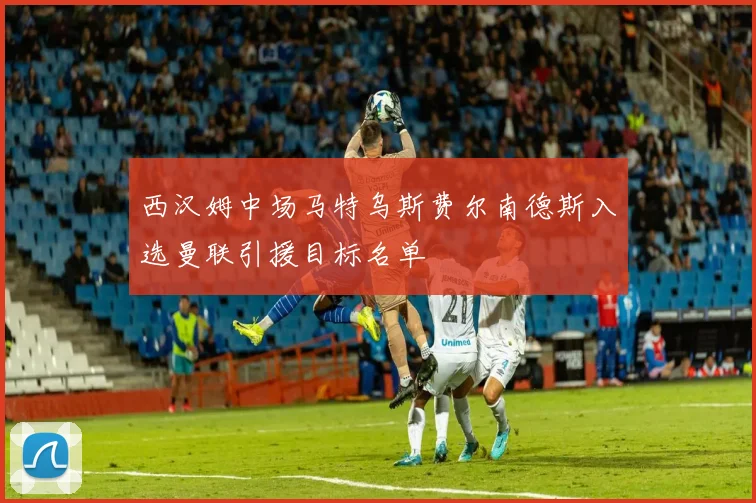 西汉姆中场马特乌斯费尔南德斯入选曼联引援目标名单