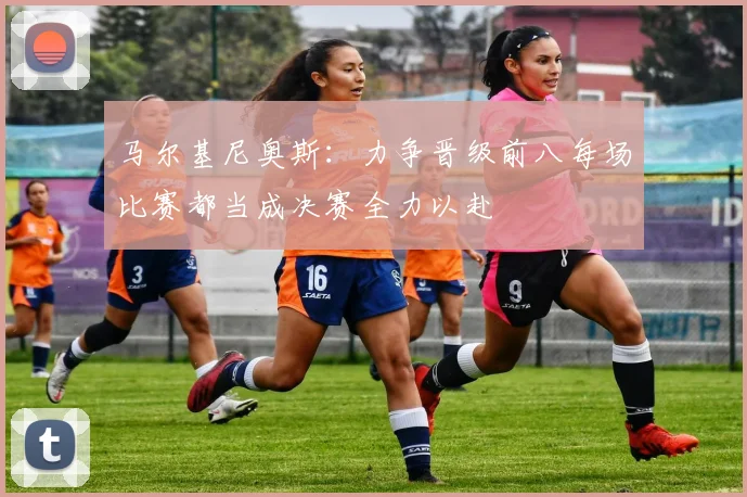马尔基尼奥斯：力争晋级前八每场比赛都当成决赛全力以赴