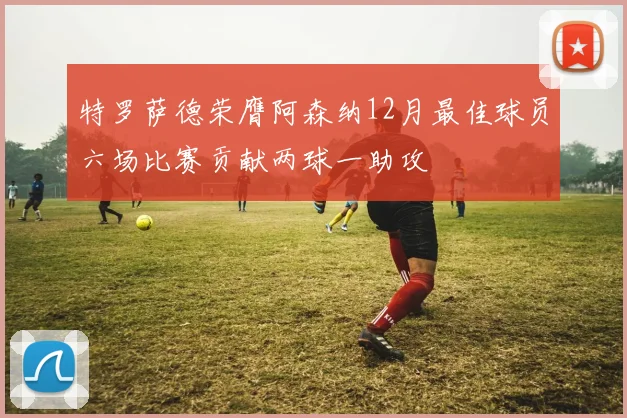 特罗萨德荣膺阿森纳12月最佳球员六场比赛贡献两球一助攻