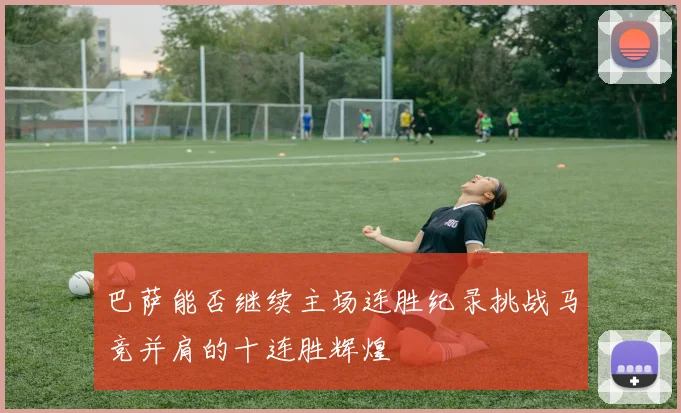 巴萨能否继续主场连胜纪录挑战马竞并肩的十连胜辉煌