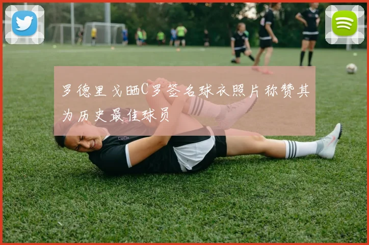 罗德里戈晒C罗签名球衣照片称赞其为历史最佳球员