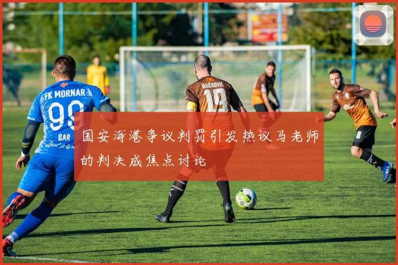 国安海港争议判罚引发热议马老师的判决成焦点讨论