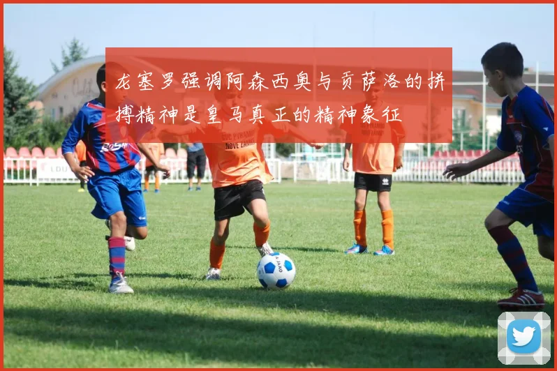 龙塞罗强调阿森西奥与贡萨洛的拼搏精神是皇马真正的精神象征