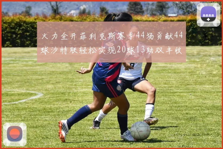 火力全开菲利克斯赛季44场贡献44球沙特联轻松实现20球13助双丰收