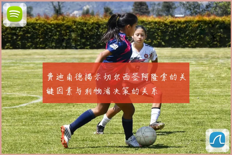 费迪南德揭示切尔西签阿隆索的关键因素与利物浦决策的关系