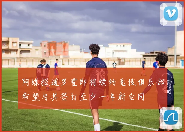 阿媒报道罗霍即将续约竞技俱乐部希望与其签订至少一年新合同